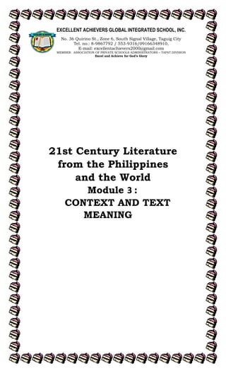 lOMoARcPSD|15257379
21st Century Literature
from the Philippines
and the World
Module 3 :
CONTEXT AND TEXT
MEANING
EXCELLENT ACHIEVERS GLOBAL INTEGRATED SCHOOL, INC.
No. 36 Quirino St., Zone 6, South Signal Village, Taguig City
Tel. no.: 8-9867792 / 553-9316/09166348910,
E-mail: excellentachievers2000@gmail.com
MEMBER: ASSOCIATION OF PRIVATE SCHOOLS ADMINISTRATORS – TAPAT DIVISION
Excel and Achieve for God’s Glory
 