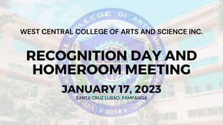 RECOGNITION DAY AND
HOMEROOM MEETING
SANTA CRUZ LUBAO, PAMPANGA
JANUARY 17, 2023
WEST CENTRAL COLLEGE OF ARTS AND SCIENCE INC.
 