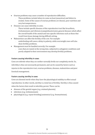  Ovarian problems may cause a number of reproductive difficulties.
- These problems include failure to come on heat (anoestrus) and failure to
ovulate. Some of the causes of ovarian problems are disease, poor nutrition and
very hot temperatures.
 Diseases can cause infertility in cows.
- These include specific diseases of the reproductive tract like brucellosis,
trichomoniasis and vibriosis (campylobacteriosis), general diseases which affect
the overall health of the animal and non-specific infections such as those that
result from tissue damage during difficult calving.
 Malnutrition can affect the fertility of the cow. For example:
- underfeeding will cause a delay in puberty, while overweight cows will also
show fertility problems.
 Management must be handled correctly. For example:
- cows that are mated at the wrong time, subjected to unhygienic conditions and
poorly adapted to their environment may develop fertility problems.
Factors causing infertility in cows
Cows are infertile when they are neither normally fertile nor completely sterile. So,
infertility is thus not necessarily permanent, and can be caused by factors such as
injuries to the reproductive tract, ovarian problems, diseases, malnutrition and poor
livestock management.
Factors causing sterility in cows
Cows are deemed sterile when they have the physiological inability to effect sexual
reproduction. In other words, sterility is a total loss of fertility. Sterility is thus caused
when the factors that result in infertility persist. These can be:
 diseases of the genital organs (e.g. retained placenta)
 infections (e.g. trichomoniasis)
 physiological (e.g. repeat breeding) anatomical (e.g. freemartinism).
9
Downloaded by Surprise Ramahlo (surpriseramahlo1930@gmail.com)
lOMoARcPSD|29919704
 