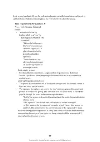In AI semen is collected from the male animal under controlled conditions and then it is
artificially inserted (inseminating) into the reproductive tract of the female.
Basic requirements for successul AI
Proper collection and storage of
semen:
- Semen is collected by
leading a bull to a ‘cow’ (a
dummy) or another bull (the
teaser bull).
*When the bull mounts
the ‘cow’ or dummy, an
artificial vagina (AV) is
placed over the bull’s
penis to collect the
ejaculate.
*Some operators use
electrical stimulation or
an electro-ejaculator to
cause ejaculation.
Good quality semen:
- Good quality semen contains a large number of spermatozoa that move
around rapidly and a low percentage of abnormalities such as loose tails or
double heads.
Good technique (insemination):
- The plastic straw is taken out of the liquid nitrogen and the thawed semen is
inserted into a special pipette.
- The operator then places an arm in the cow’s rectum, grasps the cervix and
pushes it downwards gently. The operator uses the other hand to insert the
pipette through the vulva and then through the cervix
*Half of the semen is deposited (as above) and the rest is deposited into the
uterine horn.
*The pipette is then withdrawn and the cervix is then massaged
→ This causes the secretion of oxytocin, which causes the uterus to
contract. This action forces the sperm forward in the reproductive tract.
Accurate timing (detecting oestrus in cow): Beef cows need to be inseminated as
soon as they show signs of heat, whereas dairy cows should be inseminated 12
hours after the detection of heat.
11
Downloaded by Surprise Ramahlo (surpriseramahlo1930@gmail.com)
lOMoARcPSD|29919704
 