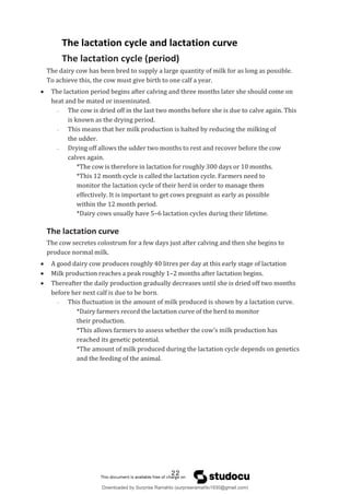 The lactation cycle and lactation curve
The lactation cycle (period)
The dairy cow has been bred to supply a large quantity of milk for as long as possible.
To achieve this, the cow must give birth to one calf a year.
 The lactation period begins after calving and three months later she should come on
heat and be mated or inseminated.
- The cow is dried off in the last two months before she is due to calve again. This
is known as the drying period.
- This means that her milk production is halted by reducing the milking of
the udder.
- Drying off allows the udder two months to rest and recover before the cow
calves again.
*The cow is therefore in lactation for roughly 300 days or 10 months.
*This 12 month cycle is called the lactation cycle. Farmers need to
monitor the lactation cycle of their herd in order to manage them
effectively. It is important to get cows pregnant as early as possible
within the 12 month period.
*Dairy cows usually have 5–6 lactation cycles during their lifetime.
The lactation curve
The cow secretes colostrum for a few days just after calving and then she begins to
produce normal milk.
 A good dairy cow produces roughly 40 litres per day at this early stage of lactation
 Milk production reaches a peak roughly 1–2 months after lactation begins.
 Thereafter the daily production gradually decreases until she is dried off two months
before her next calf is due to be born.
- This fluctuation in the amount of milk produced is shown by a lactation curve.
*Dairy farmers record the lactation curve of the herd to monitor
their production.
*This allows farmers to assess whether the cow’s milk production has
reached its genetic potential.
*The amount of milk produced during the lactation cycle depends on genetics
and the feeding of the animal.
22
Downloaded by Surprise Ramahlo (surpriseramahlo1930@gmail.com)
lOMoARcPSD|29919704
 