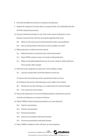 8 Describe the difference between resorption and abortion.
9 Outline the sequence of events when a cow gives birth. List and briefly describe
all of the important processes.
10 Incorrect foetal presentation is one of the main causes of dystocia in cows
because it prevents the calf from moving through the birth canal.
10.1 What are the main incorrect foetal positions that cause problems?
10.2 How are the positions referred to in (10.1) usually corrected?
11 Milk production is under hormonal control.
11.1 Which hormone is involved in the control of lactation?
11.2 Name FOUR common causes of a drop in milk production.
11.3 What normal physiological process can cause a drop in milk production
three months after calving?
12 Name the main categories of causes for a lack of libido in bulls.
12.1 List four and provide a brief description of each one.
13 Discuss the role of disease in the reproductive failure of cows.
14 Cloning is the process of producing an exact replica of an animal.
14.1 Would you use this technique as a replacement for natural mating?
14.2 Give reasons for your answer.
15 Discuss the importance of correct feeding during the reproductive process.
Provide and elaborate on at least two factors.
16 Which THREE of these foetal presentations can cause dystocia?
16.1 Anterior presentation
16.2 Posterior presentation
16.3 Breech presentation
16.4 Anterior presentation with head retained
16.5 Posterior presentation with limb retained
17 Name THREE conditions of the calf that can cause dystocia.
24
Downloaded by Surprise Ramahlo (surpriseramahlo1930@gmail.com)
lOMoARcPSD|29919704
 