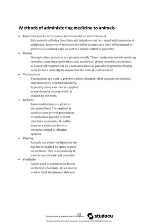Methods of administering medicine to animals
 Injections (can be intravenous, intramuscular or subcutaneous)
- Sick animals suffering from bacterial infections can be treated with injections of
antibiotics. Some worm remedies are either injected as a once-off treatment or
given on a sustained basis as part of a worm control programme.
 Dosing
- Dosing is when remedies are given by mouth. These treatments include worming
remedies, diarrhoea medications and antibiotics. Worm remedies can be used
as a once-off treatment or on a sustained basis as part of a programme. Dosing
must be done correctly to ensure that the animal is not harmed.
 Vaccinations
- Vaccinations are used to prevent various diseases. Most vaccines are injected
subcutaneously or intramuscularly.
In poultry some vaccines are applied
as eye drops or a spray which is
inhaled by the birds.
 In-feeds
- Some medications are given in
the animal feed. This method is
used for some growth promotants
or antibiotics given to prevent
infections in animals. It is often
done on a sustained basis in
intensive animal production
systems.
 Dipping
- Animals can either be dipped or the
dip can be applied by spray or pour-
on methods. This is used mainly to
treat or control external parasites.
 Footbaths
- Can be used to control ticks found
on the feet of animals. It can also be
used to treat and prevent diseases
28
Downloaded by Surprise Ramahlo (surpriseramahlo1930@gmail.com)
lOMoARcPSD|29919704
 