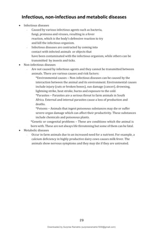 Infectious, non-infectious and metabolic diseases
 Infectious diseases
- Caused by various infectious agents such as bacteria,
fungi, protozoa and viruses, resulting in a fever
reaction, which is the body’s defensive reaction to try
and kill the infectious organism.
- Infectious diseases are contracted by coming into
contact with infected animals or objects that
have been contaminated with the infectious organism, while others can be
transmitted by insects and ticks.
 Non-infectious diseases
- Are not caused by infectious agents and they cannot be transmitted between
animals. There are various causes and risk factors:
*Environmental causes – Non-infectious diseases can be caused by the
interaction between the animal and its environment. Environmental causes
include injury (cuts or broken bones), sun damage (cancer), drowning,
lightning strike, heat stroke, burns and exposure to the cold.
*Parasites – Parasites are a serious threat to farm animals in South
Africa. External and internal parasites cause a loss of production and
deaths.
*Poisons – Animals that ingest poisonous substances may die or suffer
severe organ damage which can affect their productivity. These substances
include chemicals and poisonous plants.
*Genetic or congenital problems – These are conditions which the animal is
born with. These are not always life threatening but some of them can be fatal.
 Metabolic diseases
- Occur in farm animals due to an increased need for a nutrient. For example, a
calcium deficiency in highly productive dairy cows causes milk fever. The
animals show nervous symptoms and they may die if they are untreated.
29
Downloaded by Surprise Ramahlo (surpriseramahlo1930@gmail.com)
lOMoARcPSD|29919704
 