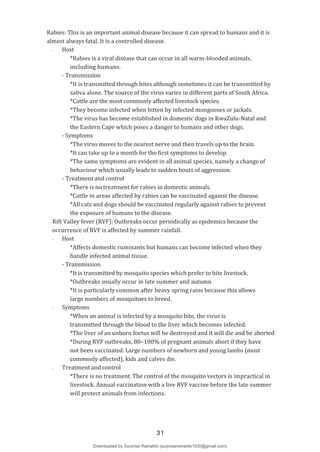 Rabies: This is an important animal disease because it can spread to humans and it is
almost always fatal. It is a controlled disease.
- Host
*Rabies is a viral disease that can occur in all warm-blooded animals,
including humans.
- Transmission
*It is transmitted through bites although sometimes it can be transmitted by
saliva alone. The source of the virus varies in different parts of South Africa.
*Cattle are the most commonly affected livestock species.
*They become infected when bitten by infected mongooses or jackals.
*The virus has become established in domestic dogs in KwaZulu-Natal and
the Eastern Cape which poses a danger to humans and other dogs.
- Symptoms
*The virus moves to the nearest nerve and then travels up to the brain.
*It can take up to a month for the first symptoms to develop.
*The same symptoms are evident in all animal species, namely a change of
behaviour which usually leads to sudden bouts of aggression.
- Treatment and control
*There is no treatment for rabies in domestic animals.
*Cattle in areas affected by rabies can be vaccinated against the disease.
*All cats and dogs should be vaccinated regularly against rabies to prevent
the exposure of humans to the disease.
Rift Valley fever (RVF): Outbreaks occur periodically as epidemics because the
occurrence of RVF is affected by summer rainfall.
- Host
*Affects domestic ruminants but humans can become infected when they
handle infected animal tissue.
- Transmission
*It is transmitted by mosquito species which prefer to bite livestock.
*Outbreaks usually occur in late summer and autumn.
*It is particularly common after heavy spring rains because this allows
large numbers of mosquitoes to breed.
- Symptoms
*When an animal is infected by a mosquito bite, the virus is
transmitted through the blood to the liver which becomes infected.
*The liver of an unborn foetus will be destroyed and it will die and be aborted
*During RVF outbreaks, 80–100% of pregnant animals abort if they have
not been vaccinated. Large numbers of newborn and young lambs (most
commonly affected), kids and calves die.
- Treatment and control
*There is no treatment. The control of the mosquito vectors is impractical in
livestock. Annual vaccination with a live RVF vaccine before the late summer
will protect animals from infections.
31
Downloaded by Surprise Ramahlo (surpriseramahlo1930@gmail.com)
lOMoARcPSD|29919704
 