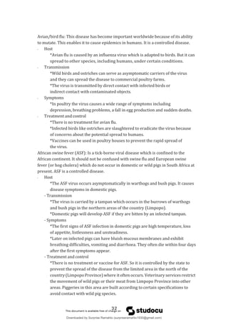 Avian/bird flu: This disease has become important worldwide because of its ability
to mutate. This enables it to cause epidemics in humans. It is a controlled disease.
- Host
*Avian flu is caused by an influenza virus which is adapted to birds. But it can
spread to other species, including humans, under certain conditions.
- Transmission
*Wild birds and ostriches can serve as asymptomatic carriers of the virus
and they can spread the disease to commercial poultry farms.
*The virus is transmitted by direct contact with infected birds or
indirect contact with contaminated objects.
- Symptoms
*In poultry the virus causes a wide range of symptoms including
depression, breathing problems, a fall in egg production and sudden deaths.
- Treatment and control
*There is no treatment for avian flu.
*Infected birds like ostriches are slaughtered to eradicate the virus because
of concerns about the potential spread to humans.
*Vaccines can be used in poultry houses to prevent the rapid spread of
the virus.
African swine fever (ASF): Is a tick-borne viral disease which is confined to the
African continent. It should not be confused with swine flu and European swine
fever (or hog cholera) which do not occur in domestic or wild pigs in South Africa at
present. ASF is a controlled disease.
- Host
*The ASF virus occurs asymptomatically in warthogs and bush pigs. It causes
disease symptoms in domestic pigs.
- Transmission
*The virus is carried by a tampan which occurs in the burrows of warthogs
and bush pigs in the northern areas of the country (Limpopo).
*Domestic pigs will develop ASF if they are bitten by an infected tampan.
- Symptoms
*The first signs of ASF infection in domestic pigs are high temperature, loss
of appetite, listlessness and unsteadiness.
*Later on infected pigs can have bluish mucous membranes and exhibit
breathing difficulties, vomiting and diarrhoea. They often die within four days
after the first symptoms appear.
- Treatment and control
*There is no treatment or vaccine for ASF. So it is controlled by the state to
prevent the spread of the disease from the limited area in the north of the
country (Limpopo Province) where it often occurs. Veterinary services restrict
the movement of wild pigs or their meat from Limpopo Province into other
areas. Piggeries in this area are built according to certain specifications to
avoid contact with wild pig species.
32
Downloaded by Surprise Ramahlo (surpriseramahlo1930@gmail.com)
lOMoARcPSD|29919704
 