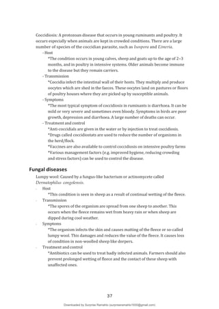 Coccidiosis: A protozoan disease that occurs in young ruminants and poultry. It
occurs especially when animals are kept in crowded conditions. There are a large
number of species of the coccidian parasite, such as Isospora and Eimeria.
- Host
*The condition occurs in young calves, sheep and goats up to the age of 2–3
months, and in poultry in intensive systems. Older animals become immune
to the disease but they remain carriers.
- Transmission
*Coccidia infect the intestinal wall of their hosts. They multiply and produce
oocytes which are shed in the faeces. These oocytes land on pastures or floors
of poultry houses where they are picked up by susceptible animals.
- Symptoms
*The most typical symptom of coccidiosis in ruminants is diarrhoea. It can be
mild or very severe and sometimes even bloody. Symptoms in birds are poor
growth, depression and diarrhoea. A large number of deaths can occur.
- Treatment and control
*Anti-coccidials are given in the water or by injection to treat coccidiosis.
*Drugs called coccidiostats are used to reduce the number of organisms in
the herd/flock.
*Vaccines are also available to control coccidiosis on intensive poultry farms
*Various management factors (e.g. improved hygiene, reducing crowding
and stress factors) can be used to control the disease.
Fungal diseases
Lumpy wool: Caused by a fungus-like bacterium or actinomycete called
Dermatophilus congolensis.
- Host
*This condition is seen in sheep as a result of continual wetting of the fleece.
- Transmission
*The spores of the organism are spread from one sheep to another. This
occurs when the fleece remains wet from heavy rain or when sheep are
dipped during cool weather.
- Symptoms
*The organism infects the skin and causes matting of the fleece or so-called
lumpy wool. This damages and reduces the value of the fleece. It causes loss
of condition in non-woolled sheep like dorpers.
- Treatment and control
*Antibiotics can be used to treat badly infected animals. Farmers should also
prevent prolonged wetting of fleece and the contact of these sheep with
unaffected ones.
37
Downloaded by Surprise Ramahlo (surpriseramahlo1930@gmail.com)
lOMoARcPSD|29919704
 