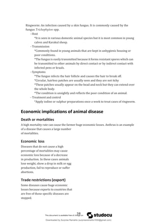 Ringworm: An infection caused by a skin fungus. It is commonly caused by the
fungus Trichophyton spp.
- Host
*It is seen in various domestic animal species but it is most common in young
calves and Karakul sheep.
- Transmission
*Commonly found in young animals that are kept in unhygienic housing or
poor conditions.
*The fungus is easily transmitted because it forms resistant spores which can
be transmitted to other animals by direct contact or by indirect contact with
infected pens or kraals.
- Symptoms
*The fungus infects the hair follicle and causes the hair to break off.
*Circular, hairless patches are usually seen and they are not itchy
*These patches usually appear on the head and neck but they can extend over
the whole body.
*The condition is unsightly and reflects the poor condition of an animal.
- Treatment and control
*Apply iodine or sulphur preparations once a week to treat cases of ringworm.
Economic implications of animal disease
Death or mortalities
A high mortality rate can cause the farmer huge economic losses. Anthrax is an example
of a disease that causes a large number
of mortalities.
Economic loss
Diseases that do not cause a high
percentage of mortalities may cause
economic loss because of a decrease
in production. In these cases animals
lose weight, show a drop in milk or egg
production, fail to reproduce or suffer
abortions.
Trade restrictions (export)
Some diseases cause huge economic
losses because exports to countries that
are free of those specific diseases are
stopped.
38
Downloaded by Surprise Ramahlo (surpriseramahlo1930@gmail.com)
lOMoARcPSD|29919704
 