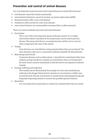Unit X
2
X
Prevention and control of animal diseases
It is very important to prevent and control animal diseases in South Africa because:
 viral diseases cannot be treated economically
 some bacterial infections cannot be treated, e.g. bovine tuberculosis (BTB)
 diseased animals suffer a loss of production
 treatment is often too late for some acute diseases
 some animal diseases are transmissible to humans (this is called zoonosis).
There are various methods to prevent and control diseases.
 Vaccination
- This is one of the most important means of disease control. It is a simple
intervention which is harmless to the animal and it can be used to prevent
disease. This means that there is no production loss and the cost is very low
when compared to the value of the animal.
 Testing
- Some diseases are controlled by testing animals before they are purchased. The
intra-dermal or skin test is a convenient method to identify TB infected herds.
 Maintaining closed herds
- To prevent diseases such as tuberculosis, a closed herd is maintained. Only clean
animals are kept and all new animals are tested before they are introduced to
the herd. Fences must be maintained so that the herd is not exposed to infected
animals.
 Fencing, buffering and inspection
- This method can be illustrated by the example of a foot-and-mouth disease
outbreak in the Kruger National Park. Animals are vaccinated in a buffer zone
around the park. Disease transmission is monitored by maintaining fencing and
frequently inspecting animals to monitor the possible spread of disease.
 Quarantine
- It is very important to quarantine or isolate new animals before they are mixed
39
Downloaded by Surprise Ramahlo (surpriseramahlo1930@gmail.com)
lOMoARcPSD|29919704
 