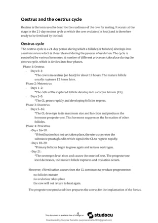 Oestrus and the oestrus cycle
Oestrus is the term used to describe the readiness of the cow for mating. It occurs at the
stage in the 21-day oestrus cycle at which the cow ovulates (in heat) and is therefore
ready to be fertilised by the bull.
Oestrus cycle
The oestrus cycle is a 21-day period during which a follicle (or follicles) develops into
a mature ovum which is then released during the process of ovulation. The cycle is
controlled by various hormones. A number of different processes take place during the
oestrus cycle, which is divided into four phases.
Phase 1: Oestrus
- Days 0–1:
*The cow is in oestrus (on heat) for about 18 hours. The mature follicle
usually ruptures 12 hours later.
Phase 2: Metoestrus
- Days 1–2:
*The cells of the ruptured follicle develop into a corpus luteum (CL).
- Days 2–5:
*The CL grows rapidly and developing follicles regress.
Phase 3: Dioestrus
- Days 5–16:
*The CL develops to its maximum size and function and produces the
hormone progesterone. This hormone suppresses the formation of other
follicles.
Phase 4: Proestrus
-Days 16–18:
*If fertilisation has not yet taken place, the uterus secretes the
substance prostaglandin which signals the CL to regress rapidly.
-Days 18–20:
*Primary follicles begin to grow again and release oestrogen.
-Day 21:
*The oestrogen level rises and causes the onset of heat. The progesterone
level decreases, the mature follicle ruptures and ovulation occurs.
However, if fertilisation occurs then the CL continues to produce progesterone:
no follicles mature
no ovulation takes place
the cow will not return to heat again.
The progesterone produced then prepares the uterus for the implantation of the foetus.
6
Downloaded by Surprise Ramahlo (surpriseramahlo1930@gmail.com)
lOMoARcPSD|29919704
 
