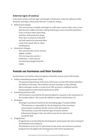 External signs of oestrus
Cows show certain external signs and changes in behaviour under the influence of the
hormone oestrogen, which show that she is ready for mating.
 Behavioural changes
- The cow becomes excitable and begins to sniff, ride or mount other cows. A cow
that has been ridden will show soiling with dung or mud around the hip bones.
Cows in oestrus often stop eating
and their milk production drops.
They show an interest in the bull
and will stand to be mounted when
ready to be mated. This is called
standing heat.
 Anatomical changes
- The vulva becomes moist, red and
slightly swollen.
- The cow may also secrete a
bullstring – a clear mucous
secretion that dangles from the
vagina.
Female sex hormones and their function
Sex hormones secreted by endocrine glands control the oestrus cycle of the female.
 Follicle-stimulating hormone (FSH)
- The pituitary gland found at the base of the brain secretes FSH which stimulates
the follicles to develop. These follicles secrete oestrogen as they develop.
- When oestrogen reaches a certain level, FSH secretion is inhibited and the
pituitary gland secretes luteinising hormone (LH).
 Luteinising hormone (LH)
- This hormone is secreted by the pituitary gland in response to the maturation of
the Graafian follicle. This causes the follicle to rupture and develop a CL.
 Oestrogen
- Oestrogen is produced mainly by the developing egg or Graafian follicle.
*The hormone is responsible for the development of the secondary
sexual organs at puberty and the oestrus cycle after puberty.
*The hormone causes the external signs of oestrus and the
behavioural changes in the cow which cause her to seek out and
accept the bull.
 Progesterone
-
-
Progesterone is produced by the developing CL and prepares the uterus lining for
the fertilised ovum (embryo).
If fertilisation occurs, the CL will remain on the ovary and continue to produce
progesterone throughout the development of the foetus (pregnancy).
7
Downloaded by Surprise Ramahlo (surpriseramahlo1930@gmail.com)
lOMoARcPSD|29919704
 