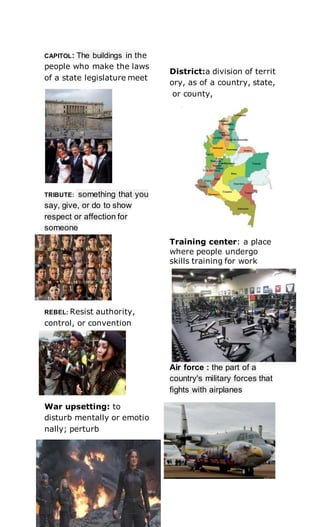 CAPITOL: The buildings in the
people who make the laws
of a state legislature meet
TRIBUTE: something that you
say, give, or do to show
respect or affection for
someone
REBEL: Resist authority,
control, or convention
War upsetting: to
disturb mentally or emotio
nally; perturb
District:a division of territ
ory, as of a country, state,
or county,
Training center: a place
where people undergo
skills training for work
Air force : the part of a
country's military forces that
fights with airplanes
 