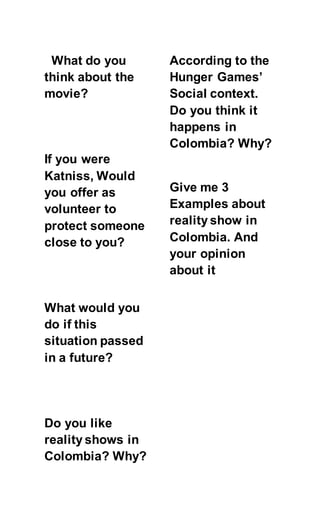 What do you
think about the
movie?
If you were
Katniss, Would
you offer as
volunteer to
protect someone
close to you?
What would you
do if this
situation passed
in a future?
Do you like
reality shows in
Colombia? Why?
According to the
Hunger Games’
Social context.
Do you think it
happens in
Colombia? Why?
Give me 3
Examples about
reality show in
Colombia. And
your opinion
about it
 