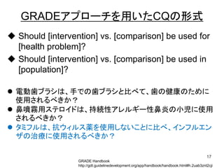 GRADEアプローチを用いたCQの形式
 Should [intervention] vs. [comparison] be used for
[health problem]?
 Should [intervention] vs. [comparison] be used in
[population]?
17
GRADE Handbook
http://gdt.guidelinedevelopment.org/app/handbook/handbook.html#h.2uab3znt2cji
 電動歯ブラシは、手での歯ブラシと比べて、歯の健康のために
使用されるべきか？
 鼻噴霧用ステロイドは、持続性アレルギー性鼻炎の小児に使用
されるべきか？
 タミフルは、抗ウィルス薬を使用しないことに比べ、インフルエン
ザの治療に使用されるべきか？
 