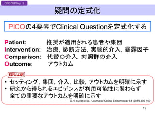 疑問の定式化
19
PICOの4要素でClinical Questionを定式化する
CPG作成Step 3
Patient: 推奨が適用される患者や集団
Intervention: 治療，診断方法，実験的介入，暴露因子
Comparison: 代替の介入，対照群の介入
Outcome: アウトカム
• セッティング，集団，介入，比較，アウトカムを明確に示す
• 研究から得られるエビデンスが利用可能性に関わらず
全ての重要なアウトカムを明確に示す
G.H. Guyatt et al. / Journal of Clinical Epidemiology 64 (2011) 395-400
 