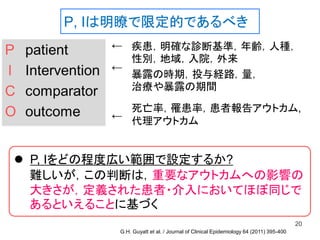 P, Iは明瞭で限定的であるべき
20
←
←
←
 P, Iをどの程度広い範囲で設定するか?
難しいが，この判断は，重要なアウトカムへの影響の
大きさが，定義された患者・介入においてほぼ同じで
あるといえることに基づく
疾患，明確な診断基準，年齢，人種，
性別，地域，入院，外来
暴露の時期，投与経路，量，
治療や暴露の期間
死亡率，罹患率，患者報告アウトカム,
代理アウトカム
G.H. Guyatt et al. / Journal of Clinical Epidemiology 64 (2011) 395-400
 