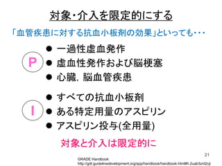 一過性虚血発作
 虚血性発作および脳梗塞
 心臓，脳血管疾患
21
P
I
対象・介入を限定的にする
 すべての抗血小板剤
 ある特定用量のアスピリン
 アスピリン投与(全用量)
「血管疾患に対する抗血小板剤の効果」といっても・・・
対象と介入は限定的に
GRADE Handbook
http://gdt.guidelinedevelopment.org/app/handbook/handbook.html#h.2uab3znt2cji
 