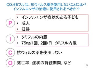 • インフルエンザ症状のある子ども
• 成人
• 妊婦
23
P
I
O
C
• タミフルの内服
• 75㎎/1回，2回/日 タミフル内服
抗ウィルス薬を使用しない
死亡率，症状の持続期間，など
CQ:タミフルは、抗ウィルス薬を使用しないことに比べ
インフルエンザの治療に使用されるべきか？
 