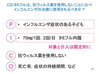 • インフルエンザ症状のある子ども
24
P
I
O
C
• 75㎎/1回，2回/日 タミフル内服
抗ウィルス薬を使用しない
死亡率，症状の持続期間，など
対象と介入は限定的に
CQ:タミフルは、抗ウィルス薬を使用しないことに比べ
インフルエンザの治療に使用されるべきか？
 