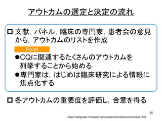 アウトカムの選定と決定の流れ
25
 文献，パネル，臨床の専門家，患者会の意見
から，アウトカムのリストを作成
CQに関連するたくさんのアウトカムを
列挙することから始める
専門家は，はじめは臨床研究による情報に
焦点化する
 各アウトカムの重要度を評価し，合意を得る
https://cebgrade.mcmaster.ca/QuestionsAndOutcomes/index.html
Point
 
