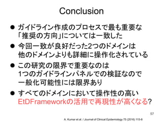 Conclusion
 ガイドライン作成のプロセスで最も重要な
「推奨の方向」については一致した
 今回一致が良好だった2つのドメインは
他のドメインよりも詳細に操作化されている
 この研究の限界で重要なのは
1つのガイドラインパネルでの検証なので
一般化可能性には限界あり
 すべてのドメインにおいて操作性の高い
EtDFrameworkの活用で再現性が高くなる?
57
A. Kumar et al. / Journal of Clinical Epidemiology 75 (2016) 115-8
 