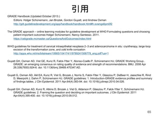 引用
GRADE Handbook (Updated October 2013.)
Editors: Holger Schünemann, Jan Brożek, Gordon Guyatt, and Andrew Oxman
http://gdt.guidelinedevelopment.org/app/handbook/handbook.html#h.svwngs6pm0f2
The GRADE approach – online learning modules for guideline development at WHO Formulating questions and choosing
patient important outcomes Holger Schünemann, Nancy Santesso. 2011.
https://cebgrade.mcmaster.ca/QuestionsAndOutcomes/index.html
WHO guidelines for treatment of cervical intraepithelial neoplasia 2–3 and adenocarcinoma in situ: cryotherapy, large loop
excision of the transformation zone, and cold knife conization
http://apps.who.int/iris/bitstream/10665/104174/1/9789241506779_eng.pdf?ua=1
Guyatt GH, Oxman AD, Vist GE, Kunz R, Falck-Ytter Y, Alonso-Coello P, Schünemann HJ; GRADE Working Group..
GRADE: an emerging consensus on rating quality of evidence and strength of recommendations. BMJ. 2008 Apr
26;336(7650):924-6. doi: 10.1136/bmj.39489.470347.AD.
Guyatt G, Oxman AD, Akl EA, Kunz R, Vist G, Brozek J, Norris S, Falck-Ytter Y, Glasziou P, DeBeer H, Jaeschke R, Rind
D, Meerpohl J, Dahm P, Schünemann HJ. GRADE guidelines: 1. Introduction-GRADE evidence profiles and summary
of findings tables. J Clin Epidemiol. 2011 Apr;64(4):383-94. doi: 10.1016/j.jclinepi.2010.04.026.
Guyatt GH, Oxman AD, Kunz R, Atkins D, Brozek J, Vist G, Alderson P, Glasziou P, Falck-Ytter Y, Schünemann HJ.
GRADE guidelines: 2. Framing the question and deciding on important outcomes. J Clin Epidemiol. 2011
Apr;64(4):395-400. doi: 10.1016/j.jclinepi.2010.09.012.
65
 