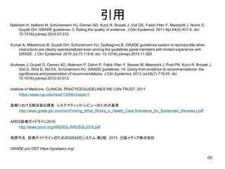 Balshem H, Helfand M, Schünemann HJ, Oxman AD, Kunz R, Brozek J, Vist GE, Falck-Ytter Y, Meerpohl J, Norris S,
Guyatt GH. GRADE guidelines: 3. Rating the quality of evidence. J Clin Epidemiol. 2011 Apr;64(4):401-6. doi:
10.1016/j.jclinepi.2010.07.015.
Kumar A, Miladinovic B, Guyatt GH, Schünemann HJ, Djulbegovic B. GRADE guidelines system is reproducible when
instructions are clearly operationalized even among the guidelines panel members with limited experience with
GRADE. J Clin Epidemiol. 2016 Jul;75:115-8. doi: 10.1016/j.jclinepi.2015.11.020.
Andrews J, Guyatt G, Oxman AD, Alderson P, Dahm P, Falck-Ytter Y, Nasser M, Meerpohl J, Post PN, Kunz R, Brozek J,
Vist G, Rind D, Akl EA, Schünemann HJ. GRADE guidelines: 14. Going from evidence to recommendations: the
significance and presentation of recommendations. J Clin Epidemiol. 2013 Jul;66(7):719-25. doi:
10.1016/j.jclinepi.2012.03.013.
Institute of Medicine. CLINICAL PRACTICEGUIDELINES WE CAN TRUST. 2011
https://www.nap.edu/read/13058/chapter/1
医療における解決策の摸索 システマティック・レビューのための基準
http://www.grade-jpn.com/iom/Finding_What_Works_in_Health_Care-Srandards_for_Systematic_Reviews-j.pdf
ARDS診療ガイドライン2016
http://www.jsicm.org/ARDSGL/ARDSGL2016.pdf
相原守夫．診療ガイドラインのためのGRADEシステム-第2版．2015．凸版メディア株式会社
GRADE pro GDT https://gradepro.org/
66
引用
 