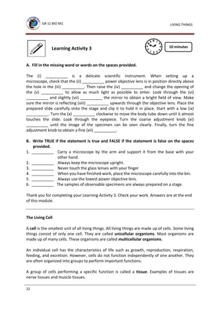 GR 11 BIO M1
22
LIVING THINGS
Learning Activity 3
A. Fill in the missing word or words on the spaces provided.
The (i) __________ is a delicate scientific instrument. When setting up a
microscope, check that the (ii) __________ power objective lens is in position directly above
the hole in the (iii) __________. Then raise the (iv) __________ and change the opening of
the (v) __________ to allow as much light as possible to enter. Look through the (vi)
__________ and slightly (vii) __________ the mirror to obtain a bright field of view. Make
sure the mirror is reflecting (viii) __________ upwards through the objective lens. Place the
prepared slide carefully onto the stage and clip it to hold it in place. Start with a low (ix)
__________. Turn the (x) __________ clockwise to move the body tube down until it almost
touches the slide. Look through the eyepiece. Turn the coarse adjustment knob (xi)
__________ until the image of the specimen can be seen clearly. Finally, turn the fine
adjustment knob to obtain a fine (xii) __________.
B. Write TRUE if the statement is true and FALSE if the statement is false on the spaces
provided.
1. __________ Carry a microscope by the arm and support it from the base with your
other hand.
2. __________ Always keep the microscope upright.
3. __________ Never touch the glass lenses with your finger
4. __________ When you have finished work, place the microscope carefully into the bin.
5. __________ Always use the lowest power objective lens.
6. __________ The samples of observable specimens are always prepared on a stage.
Thank you for completing your Learning Activity 3. Check your work. Answers are at the end
of this module.
The Living Cell
A cell is the smallest unit of all living things. All living things are made up of cells. Some living
things consist of only one cell. They are called unicellular organisms. Most organisms are
made up of many cells. These organisms are called multicellular organisms.
An individual cell has the characteristics of life such as growth, reproduction, respiration,
feeding, and excretion. However, cells do not function independently of one another. They
are often organized into groups to perform important functions.
A group of cells performing a specific function is called a tissue. Examples of tissues are
nerve tissues and muscle tissues.
10 minutes
 