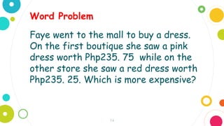 14
Faye went to the mall to buy a dress.
On the first boutique she saw a pink
dress worth Php235. 75 while on the
other store she saw a red dress worth
Php235. 25. Which is more expensive?
Word Problem
 