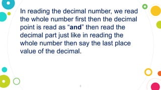 8
In reading the decimal number, we read
the whole number first then the decimal
point is read as “and” then read the
decimal part just like in reading the
whole number then say the last place
value of the decimal.
 