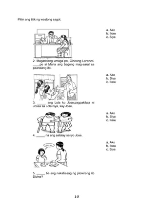 Piliin ang titik ng wastong sagot.
a. Ako
b. Ikaw
c. Siya
2. Magandang umaga po, Ginoong Lorenzo.
____po si Maria ang bagong mag-aaral sa
paaralang ito.
a. Ako
b. Siya
c. Ikaw
3. _____ ang Lola ko Jose,pagpakilala ni
Jossa sa Lola niya, kay Jose.
a. Ako
b. Siya
c. Ikaw
4. _____ na ang aalalay sa iyo Jose.
a. Ako
b. Ikaw
c. Siya
5. _____ ba ang nakabasag ng plorerang ito
Divine?
10
 