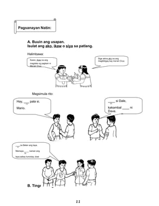 A. Buuin ang usapan.
Isulat ang ako, ikaw o siya sa patlang.
Halimbawa:
Magsimula rito:
B. Tingnan ang larawan.
Sige akina ako na ang
magbibigay kay ma’am Cruz.
____ si Dale,
(2)
kakambal ____ ni
Dave.
(3)
Hay, ___ pala si.
(1)
Mario.
____na Belen ang taya.
(4)
Mamaya ____ naman ang
(5)
taya,sabay turovkay Jose
Pagsanayan Natin:
Karen, ikaw na ang
magdala ng pagkain ni
Ma’am Cruz.
11
 