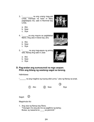 3. “__________ na ang unang mag-ulat
Linda, mamaya na kami ni Mary
pagkatapos mo, sabi ni Rommel kay
Linda.
a. Ako
b. Ikaw
c. Siya
4. “______na ang mauna sa paglalakad
Mario. Ang utos ni Dave kay Jeru
a. Ako
b. Ikaw
c. Siya
5. “______ na ang mag-aayos ng aming
silid, Nanay.Ang sabi ni Jose
a. Ako
b. Ikaw
c. Siya
D. Pag-aralan ang sumusunod na mga usapan.
Piliin ang bilang ng wastong sagot sa tanong.
Halimbawa:
“______ na ang maglinis ng inyong silid Lorna,” utos ng Nanay sa anak.
 Ako  Ikaw

Siya
Sagot: 
Magsimula rito:
1. Ang utos ng Nanay kay Rene,
“Tulungan mo ang ate mo sa paglilinis ng bahay.
Bukas, ay isasama ko ____ sa pamimili.”
14
 