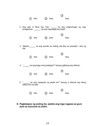  Ako  Ikaw

Siya
2. Ang sabi ni Nora kay Ted, “_____ na ang maghuhugas ng mga
pinagkainan. ______ na ang mag-alaga kay beybi.”
 Ako  Ikaw

Siya
3. “Martha _____ na ang dumalo sa meting nila Boy sa paaralan,” utos ng
Ate.
 Ako  Ikaw

Siya
4. “______ ba ang bago mong kaibigan?” tanong ngNanay kay Delmar.
 Ako  Ikaw

Siya
5. “______ ba ang nakapulot ng pitaka ko?” tanong ni Warren kay Bong
sabay turo sa bata.
 Ako  Ikaw

Siya
E. Pagkatapos ng araling ito, ipakita ang mga nagawa sa guro
para sa susunod na aralin.
15
 