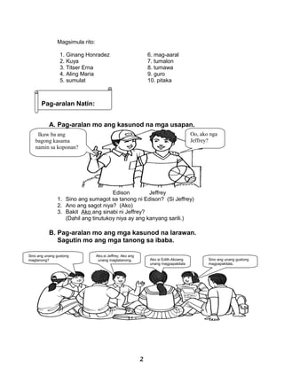 Magsimula rito:
1. Ginang Honradez
2. Kuya
3. Titser Erna
4. Aling Maria
5. sumulat
6. mag-aaral
7. tumalon
8. tumawa
9. guro
10. pitaka
A. Pag-aralan mo ang kasunod na mga usapan.
Edison Jeffrey
1. Sino ang sumagot sa tanong ni Edison? (Si Jeffrey)
2. Ano ang sagot niya? (Ako)
3. Bakit Ako ang sinabi ni Jeffrey?
(Dahil ang tinutukoy niya ay ang kanyang sarili.)
B. Pag-aralan mo ang mga kasunod na larawan.
Sagutin mo ang mga tanong sa ibaba.
Ako si Edith.Akoang
unang magpapakilala
Ako.si Jeffrey, Ako ang
unang magtatanong.
Sino ang unang gustong
magtanong? Sino ang unang gustong
magpapakilala.
Ikaw ba ang
bagong kasama
namin sa koponan?
Oo, ako nga
Jeffrey?
Pag-aralan Natin:
2
 