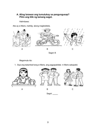 A. Aling larawan ang tumutukoy sa pangungusap?
Piliin ang titik ng tamang sagot.
Halimbawa:
Ako ay si Mario, mahilig akong magbisikleta.
A B C
Sagot: B
Magsimula rito:
1. Siya ang kakambal kong si Maria, ang pagpapakilala ni Mario sakapatid.
A B C
Sagot: _____
5
 