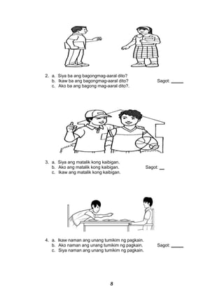 2. a. Siya ba ang bagongmag-aaral dito?
b. Ikaw ba ang bagongmag-aaral dito? Sagot: _____
c. Ako ba ang bagong mag-aaral dito?.
3. a. Siya ang matalik kong kaibigan.
b. Ako ang matalik kong kaibigan. Sagot: __
c. Ikaw ang matalik kong kaibigan.
4. a. Ikaw naman ang unang tumikim ng pagkain.
b. Ako naman ang unang tumikim ng pagkain. Sagot: _____
c. Siya naman ang unang tumikim ng pagkain.
8
 