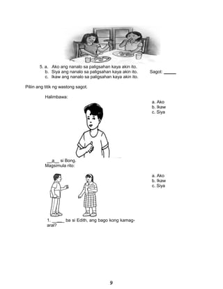 5. a. Ako ang nanalo sa paligsahan kaya akin ito.
b. Siya ang nanalo sa paligsahan kaya akin ito. Sagot: _____
c. Ikaw ang nanalo sa paligsahan kaya akin ito.
Piliin ang titik ng wastong sagot.
Halimbawa:
a. Ako
b. Ikaw
c. Siya
__a__ si Bong.
Magsimula rito:
a. Ako
b. Ikaw
c. Siya
1. _____ ba si Edith, ang bago kong kamag-
aral?
9
 
