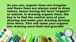As you see, organic lines are irregular
and these lines are always used to draw
nature, hence having the term “organic”
or natural. In drawing organic lines, the
key is to find the central area of your
drawing and make your drawing develop
from there. This will make your organic
line drawing more fluid and graceful
 