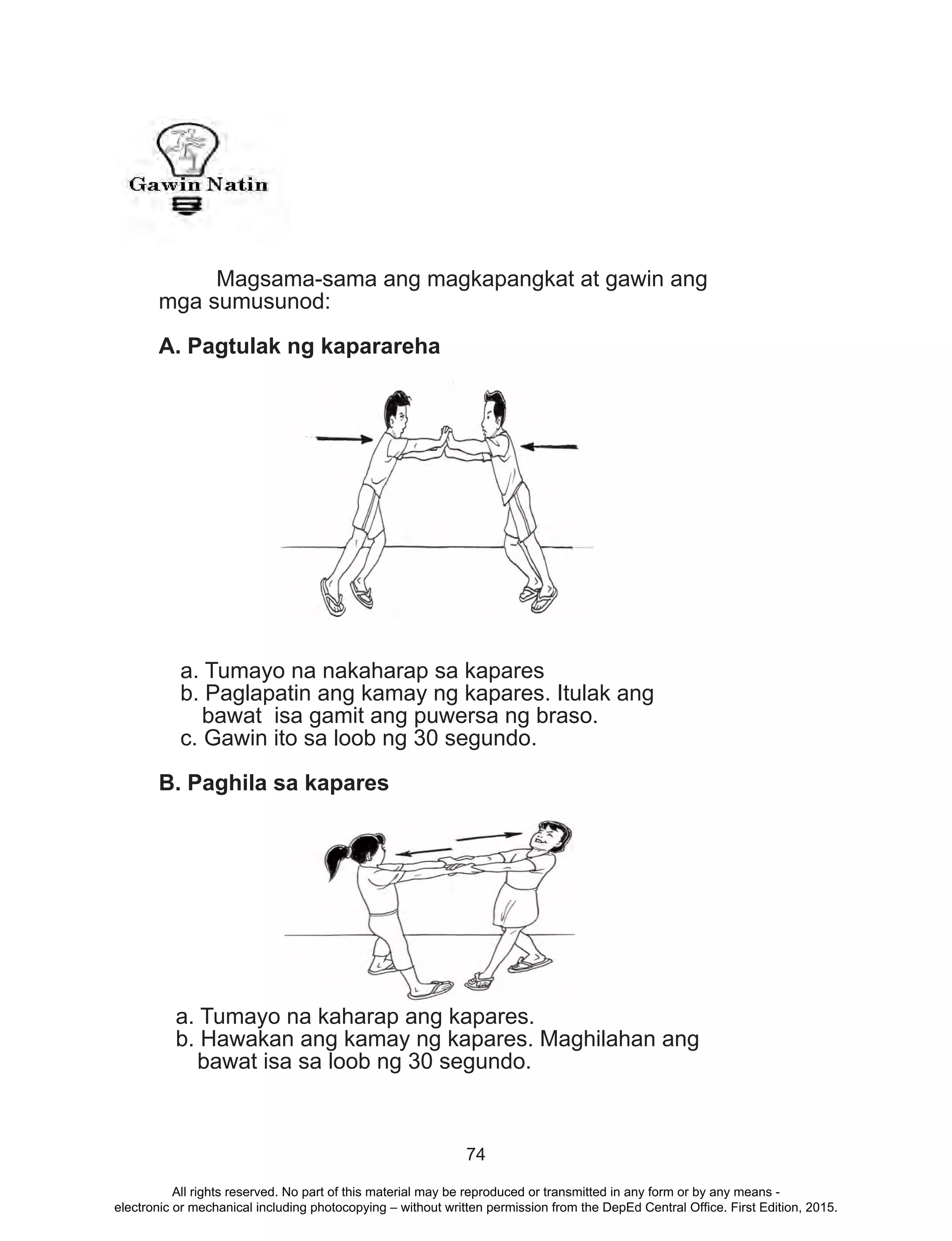 74
	 Magsama-sama ang magkapangkat at gawin ang
mga sumusunod:
A. Pagtulak ng kaparareha
a. Tumayo na nakaharap sa kapares
b. Paglapatin ang kamay ng kapares. Itulak ang
bawat isa gamit ang puwersa ng braso.
c. Gawin ito sa loob ng 30 segundo.
B. Paghila sa kapares
a. Tumayo na kaharap ang kapares.
b. Hawakan ang kamay ng kapares. Maghilahan ang
bawat isa sa loob ng 30 segundo.
All rights reserved. No part of this material may be reproduced or transmitted in any form or by any means -
electronic or mechanical including photocopying – without written permission from the DepEd Central Office. First Edition, 2015.
 