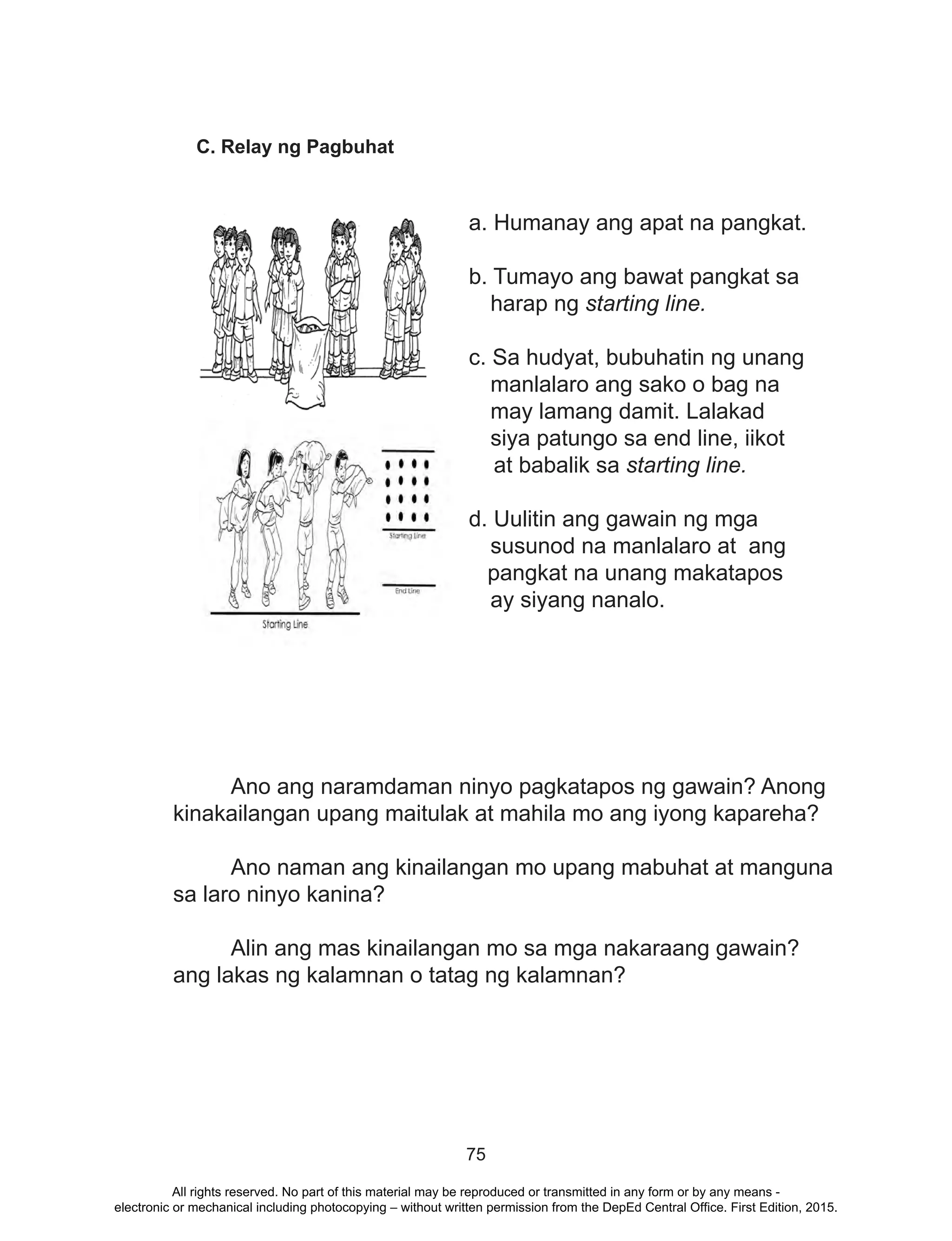 75
C. Relay ng Pagbuhat
a. Humanay ang apat na pangkat.
				 	
b. Tumayo ang bawat pangkat sa
harap ng starting line.
	
c. Sa hudyat, bubuhatin ng unang
manlalaro ang sako o bag na
may lamang damit. Lalakad
siya patungo sa end line, iikot
at babalik sa starting line.
	
d. Uulitin ang gawain ng mga
susunod na manlalaro at ang
pangkat na unang makatapos
ay siyang nanalo.
	 Ano ang naramdaman ninyo pagkatapos ng gawain? Anong
kinakailangan upang maitulak at mahila mo ang iyong kapareha?
	 Ano naman ang kinailangan mo upang mabuhat at manguna
sa laro ninyo kanina?
	 Alin ang mas kinailangan mo sa mga nakaraang gawain?
ang lakas ng kalamnan o tatag ng kalamnan?
All rights reserved. No part of this material may be reproduced or transmitted in any form or by any means -
electronic or mechanical including photocopying – without written permission from the DepEd Central Office. First Edition, 2015.
 