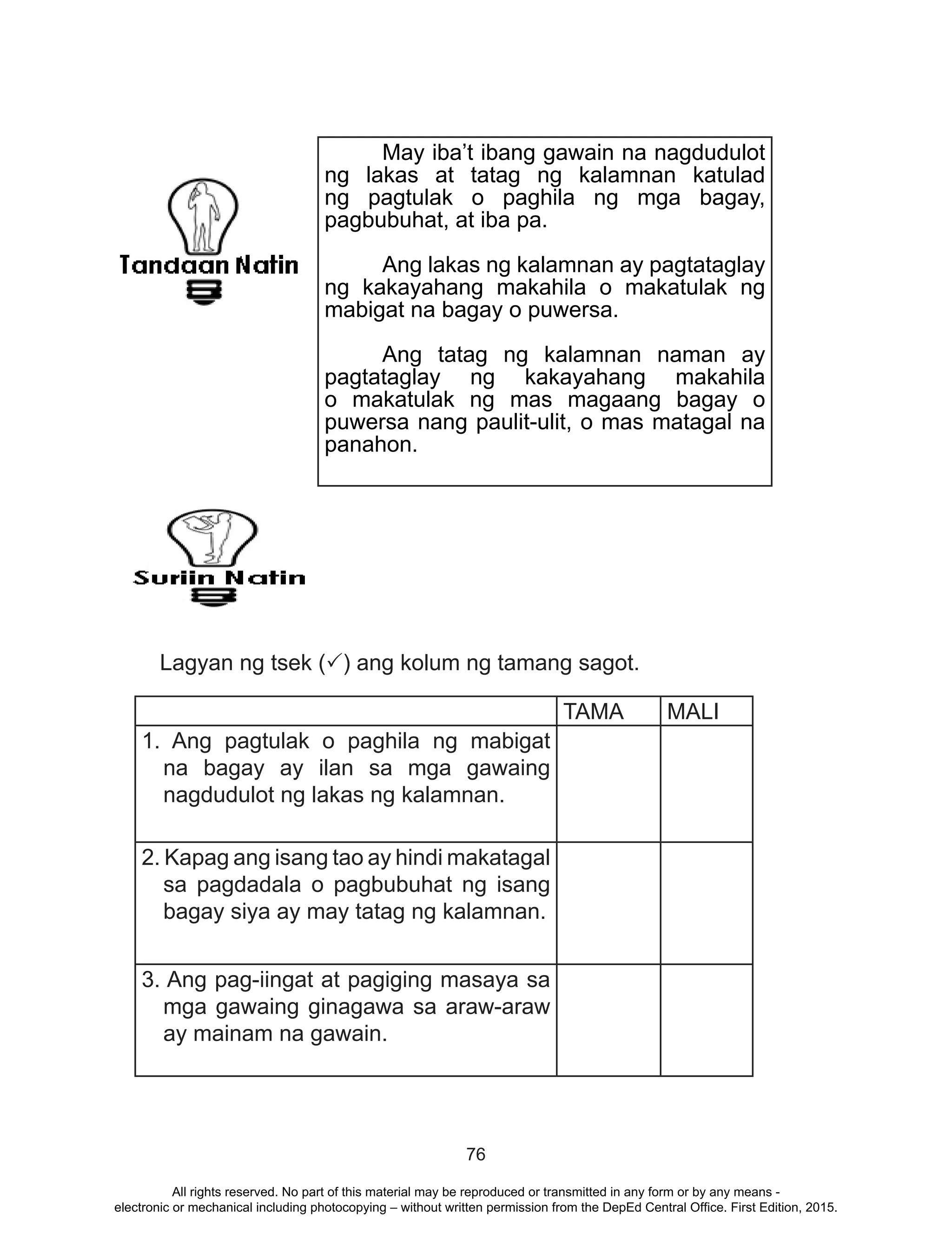 76
Lagyan ng tsek (P) ang kolum ng tamang sagot.
TAMA MALI
1. Ang pagtulak o paghila ng mabigat
na bagay ay ilan sa mga gawaing
nagdudulot ng lakas ng kalamnan.
2. Kapag ang isang tao ay hindi makatagal
sa pagdadala o pagbubuhat ng isang
bagay siya ay may tatag ng kalamnan.
3. Ang pag-iingat at pagiging masaya sa
mga gawaing ginagawa sa araw-araw
ay mainam na gawain.
	 May iba’t ibang gawain na nagdudulot
ng lakas at tatag ng kalamnan katulad
ng pagtulak o paghila ng mga bagay,
pagbubuhat, at iba pa.
	 Ang lakas ng kalamnan ay pagtataglay
ng kakayahang makahila o makatulak ng
mabigat na bagay o puwersa.
	 Ang tatag ng kalamnan naman ay
pagtataglay ng kakayahang makahila
o makatulak ng mas magaang bagay o
puwersa nang paulit-ulit, o mas matagal na
panahon.
All rights reserved. No part of this material may be reproduced or transmitted in any form or by any means -
electronic or mechanical including photocopying – without written permission from the DepEd Central Office. First Edition, 2015.
 