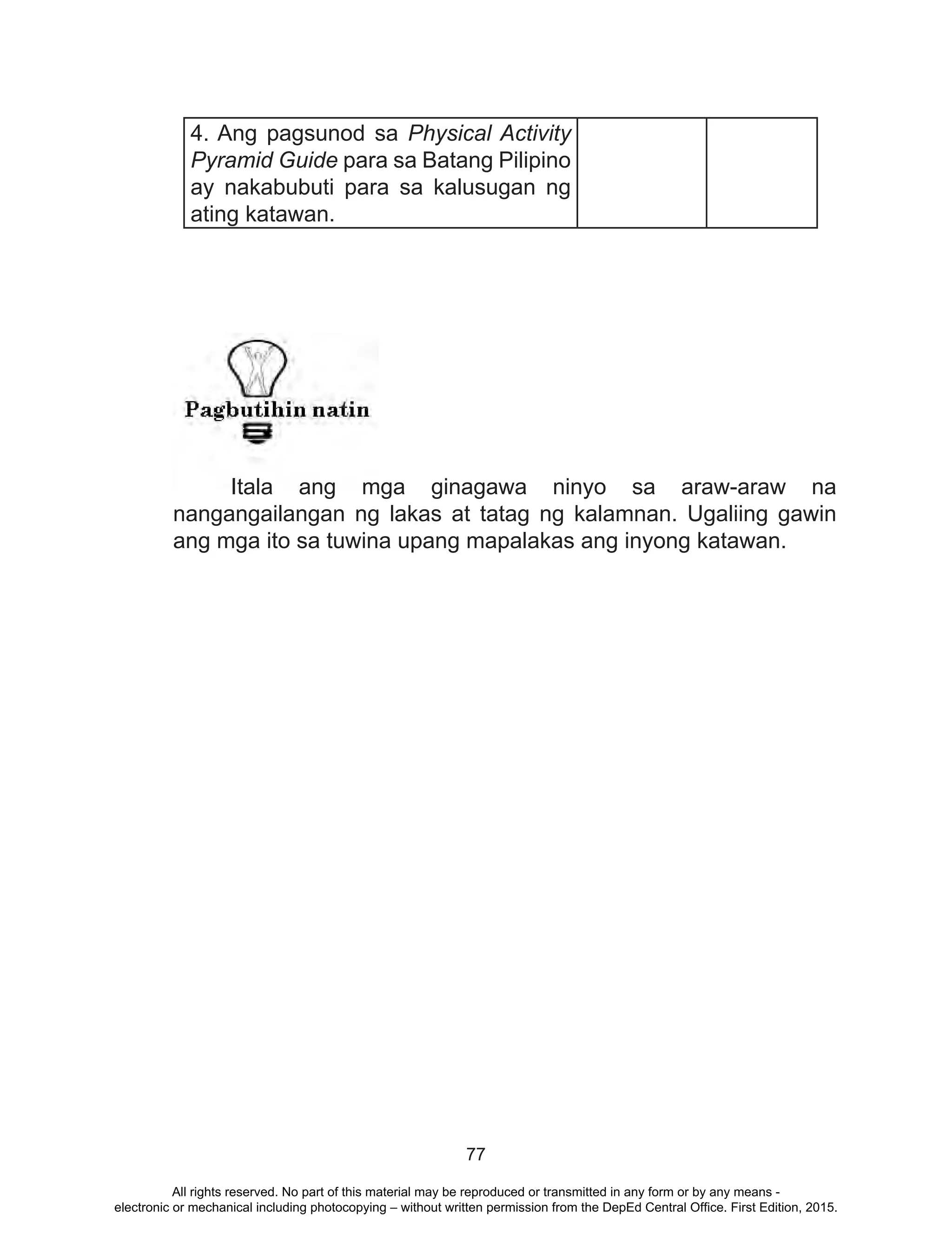 77
4. Ang pagsunod sa Physical Activity
Pyramid Guide para sa Batang Pilipino
ay nakabubuti para sa kalusugan ng
ating katawan.
	 Itala ang mga ginagawa ninyo sa araw-araw na
nangangailangan ng lakas at tatag ng kalamnan. Ugaliing gawin
ang mga ito sa tuwina upang mapalakas ang inyong katawan.
All rights reserved. No part of this material may be reproduced or transmitted in any form or by any means -
electronic or mechanical including photocopying – without written permission from the DepEd Central Office. First Edition, 2015.
 