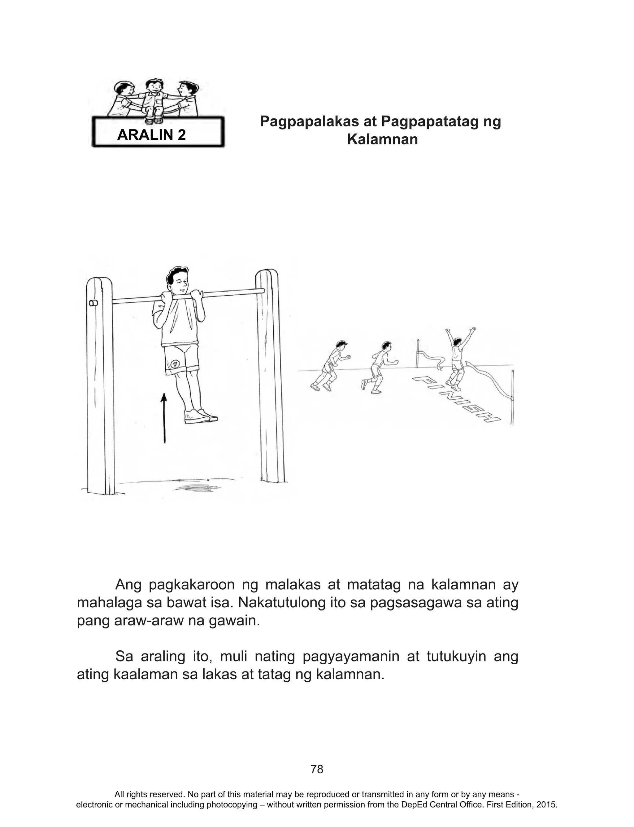 78
Pagpapalakas at Pagpapatatag ng
Kalamnan
	 Ang pagkakaroon ng malakas at matatag na kalamnan ay
mahalaga sa bawat isa. Nakatutulong ito sa pagsasagawa sa ating
pang araw-araw na gawain.
	 Sa araling ito, muli nating pagyayamanin at tutukuyin ang
ating kaalaman sa lakas at tatag ng kalamnan.
ARALIN 2
All rights reserved. No part of this material may be reproduced or transmitted in any form or by any means -
electronic or mechanical including photocopying – without written permission from the DepEd Central Office. First Edition, 2015.
 