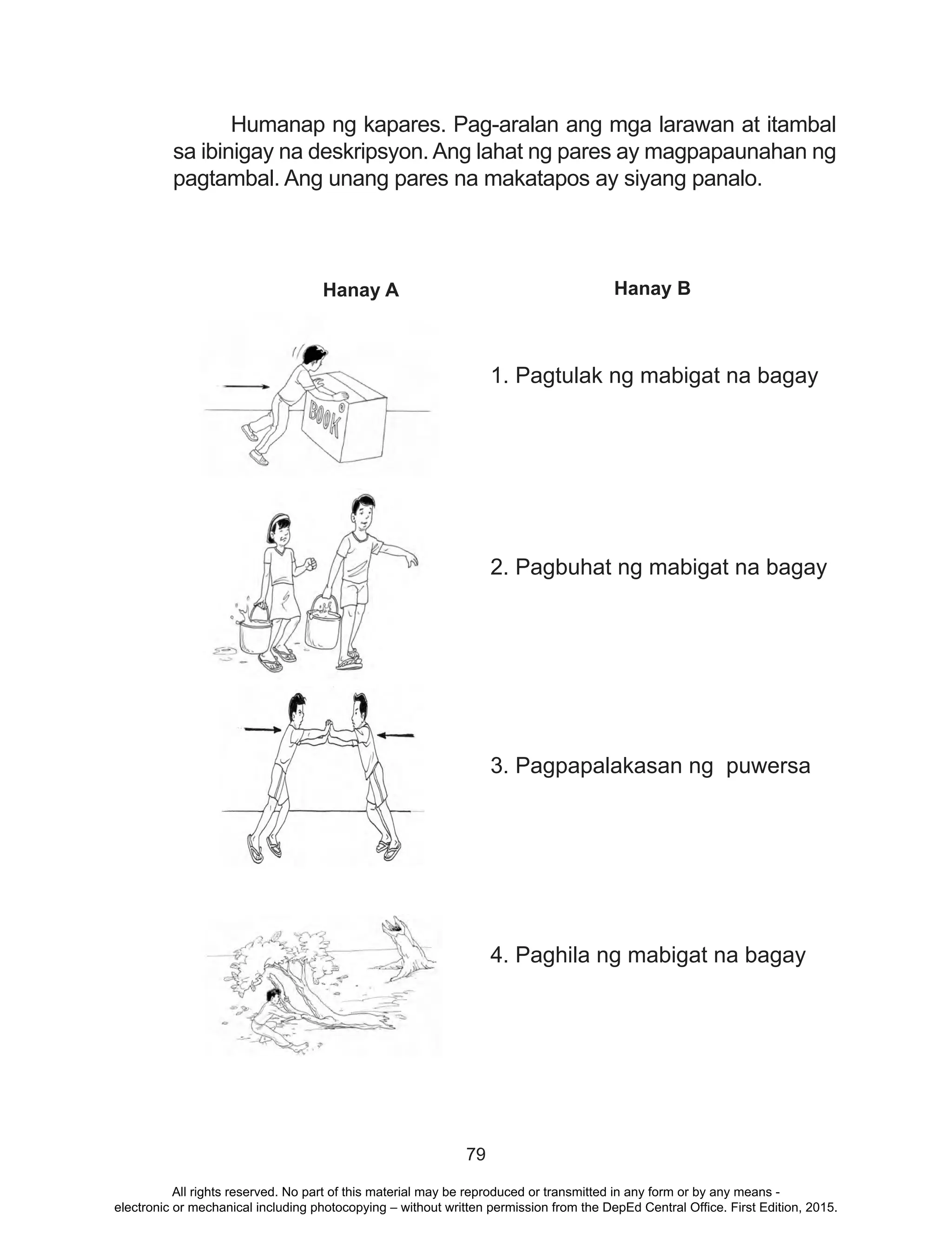 79
	 Humanap ng kapares. Pag-aralan ang mga larawan at itambal
sa ibinigay na deskripsyon. Ang lahat ng pares ay magpapaunahan ng
pagtambal. Ang unang pares na makatapos ay siyang panalo.
Hanay A Hanay B
1. Pagtulak ng mabigat na bagay
2. Pagbuhat ng mabigat na bagay
3. Pagpapalakasan ng puwersa
4. Paghila ng mabigat na bagay
All rights reserved. No part of this material may be reproduced or transmitted in any form or by any means -
electronic or mechanical including photocopying – without written permission from the DepEd Central Office. First Edition, 2015.
 