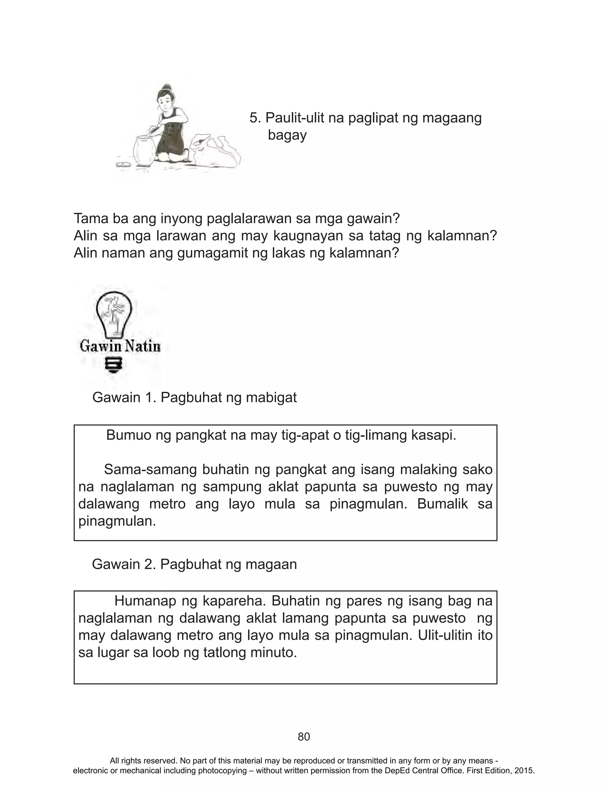 80
5. Paulit-ulit na paglipat ng magaang
bagay
Tama ba ang inyong paglalarawan sa mga gawain?
Alin sa mga larawan ang may kaugnayan sa tatag ng kalamnan?
Alin naman ang gumagamit ng lakas ng kalamnan?
Gawain 1. Pagbuhat ng mabigat
Gawain 2. Pagbuhat ng magaan
Bumuo ng pangkat na may tig-apat o tig-limang kasapi.
Sama-samang buhatin ng pangkat ang isang malaking sako
na naglalaman ng sampung aklat papunta sa puwesto ng may
dalawang metro ang layo mula sa pinagmulan. Bumalik sa
pinagmulan.
Humanap ng kapareha. Buhatin ng pares ng isang bag na
naglalaman ng dalawang aklat lamang papunta sa puwesto ng
may dalawang metro ang layo mula sa pinagmulan. Ulit-ulitin ito
sa lugar sa loob ng tatlong minuto.
All rights reserved. No part of this material may be reproduced or transmitted in any form or by any means -
electronic or mechanical including photocopying – without written permission from the DepEd Central Office. First Edition, 2015.
 