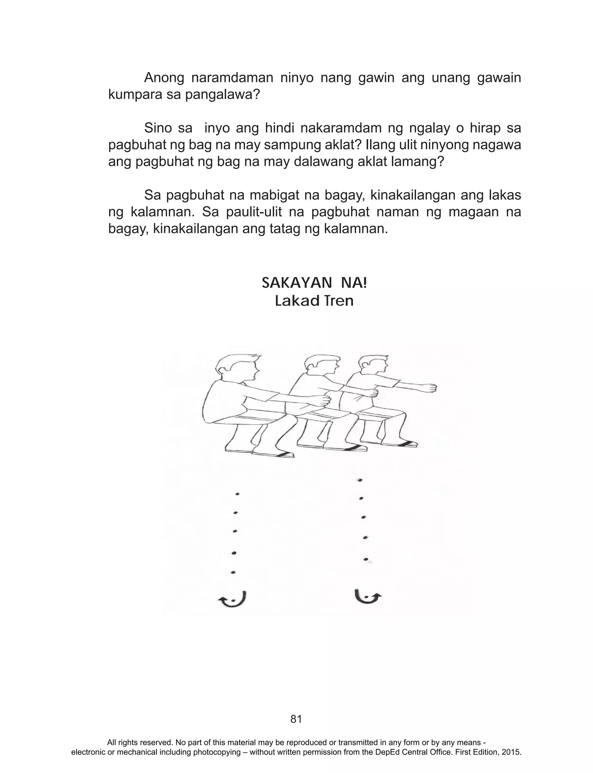 81
	 Anong naramdaman ninyo nang gawin ang unang gawain
kumpara sa pangalawa?
	 Sino sa inyo ang hindi nakaramdam ng ngalay o hirap sa
pagbuhat ng bag na may sampung aklat? Ilang ulit ninyong nagawa
ang pagbuhat ng bag na may dalawang aklat lamang?
	 Sa pagbuhat na mabigat na bagay, kinakailangan ang lakas
ng kalamnan. Sa paulit-ulit na pagbuhat naman ng magaan na
bagay, kinakailangan ang tatag ng kalamnan.
SAKAYAN NA!
Lakad Tren
All rights reserved. No part of this material may be reproduced or transmitted in any form or by any means -
electronic or mechanical including photocopying – without written permission from the DepEd Central Office. First Edition, 2015.
 