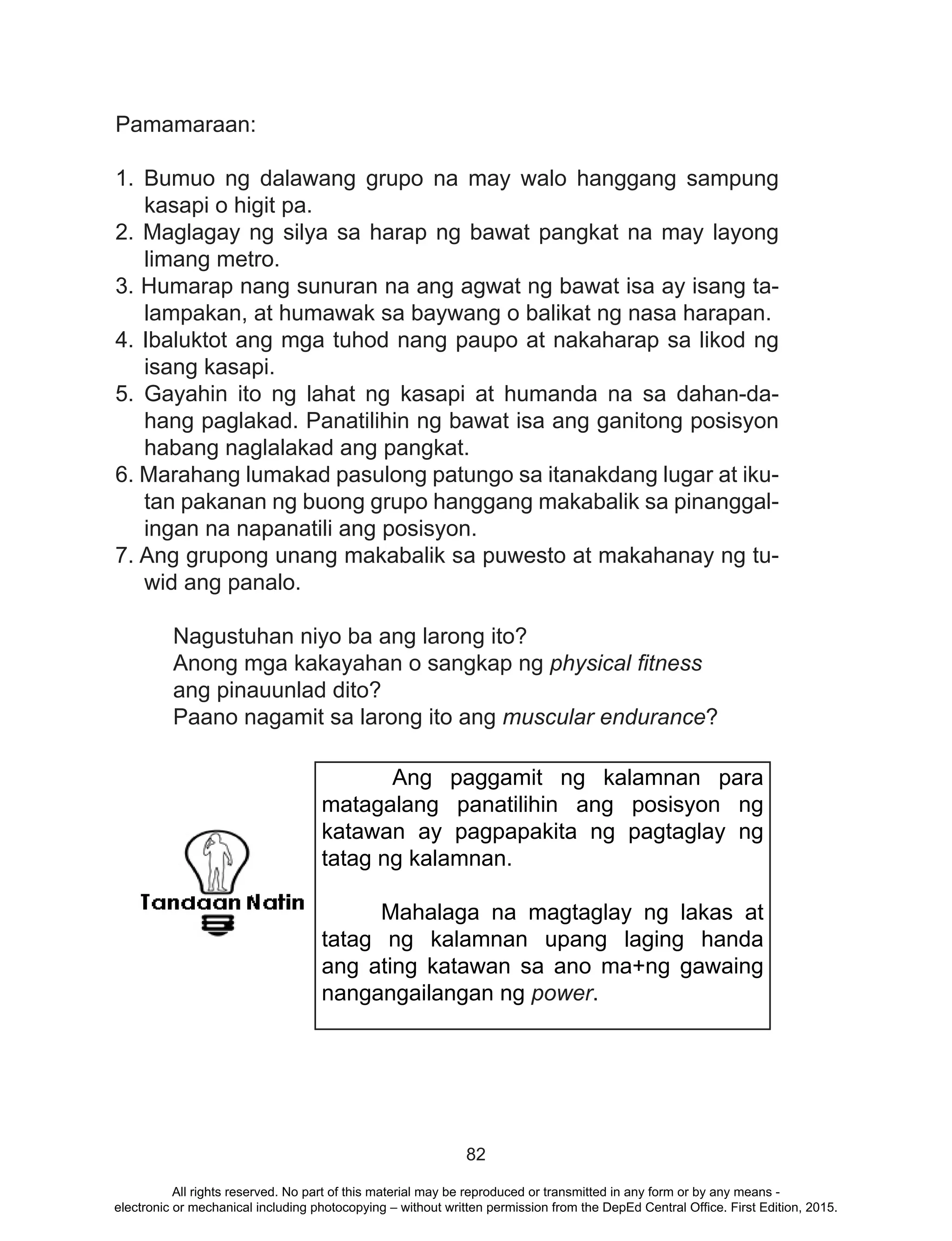 82
Pamamaraan:
1. Bumuo ng dalawang grupo na may walo hanggang sampung
kasapi o higit pa.
2. Maglagay ng silya sa harap ng bawat pangkat na may layong
limang metro.
3. Humarap nang sunuran na ang agwat ng bawat isa ay isang ta-
lampakan, at humawak sa baywang o balikat ng nasa harapan.
4. Ibaluktot ang mga tuhod nang paupo at nakaharap sa likod ng
isang kasapi.
5. Gayahin ito ng lahat ng kasapi at humanda na sa dahan-da-
hang paglakad. Panatilihin ng bawat isa ang ganitong posisyon
habang naglalakad ang pangkat.
6. Marahang lumakad pasulong patungo sa itanakdang lugar at iku-
tan pakanan ng buong grupo hanggang makabalik sa pinanggal-
ingan na napanatili ang posisyon.
7. Ang grupong unang makabalik sa puwesto at makahanay ng tu-
wid ang panalo.
	 Nagustuhan niyo ba ang larong ito?
	 Anong mga kakayahan o sangkap ng physical fitness 	 	
	 ang pinauunlad dito?
	 Paano nagamit sa larong ito ang muscular endurance?
Ang paggamit ng kalamnan para
matagalang panatilihin ang posisyon ng
katawan ay pagpapakita ng pagtaglay ng
tatag ng kalamnan.
Mahalaga na magtaglay ng lakas at
tatag ng kalamnan upang laging handa
ang ating katawan sa ano ma+ng gawaing
nangangailangan ng power.
All rights reserved. No part of this material may be reproduced or transmitted in any form or by any means -
electronic or mechanical including photocopying – without written permission from the DepEd Central Office. First Edition, 2015.
 