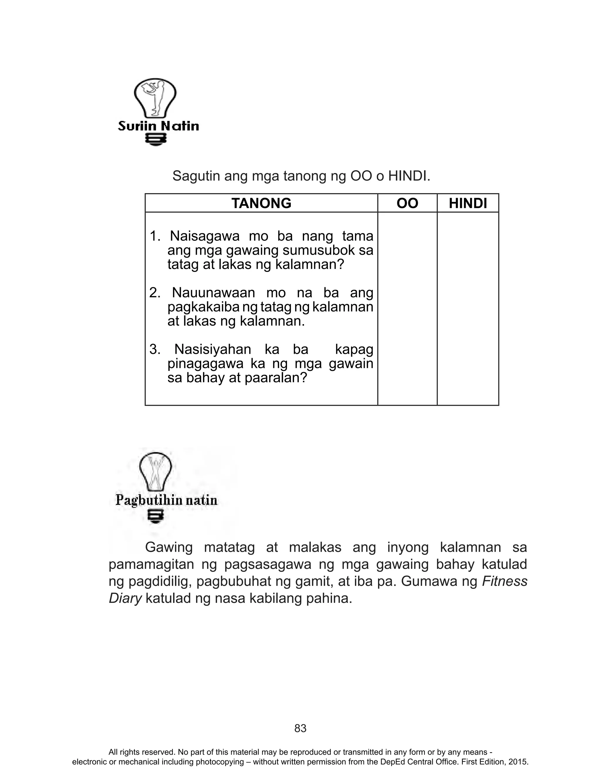 83
	 Sagutin ang mga tanong ng OO o HINDI.
	 Gawing matatag at malakas ang inyong kalamnan sa
pamamagitan ng pagsasagawa ng mga gawaing bahay katulad
ng pagdidilig, pagbubuhat ng gamit, at iba pa. Gumawa ng Fitness
Diary katulad ng nasa kabilang pahina.
TANONG OO HINDI
1. Naisagawa mo ba nang tama
ang mga gawaing sumusubok sa
tatag at lakas ng kalamnan?
2. Nauunawaan mo na ba ang
pagkakaiba ng tatag ng kalamnan
at lakas ng kalamnan.
3. Nasisiyahan ka ba kapag
pinagagawa ka ng mga gawain
sa bahay at paaralan?
All rights reserved. No part of this material may be reproduced or transmitted in any form or by any means -
electronic or mechanical including photocopying – without written permission from the DepEd Central Office. First Edition, 2015.
 