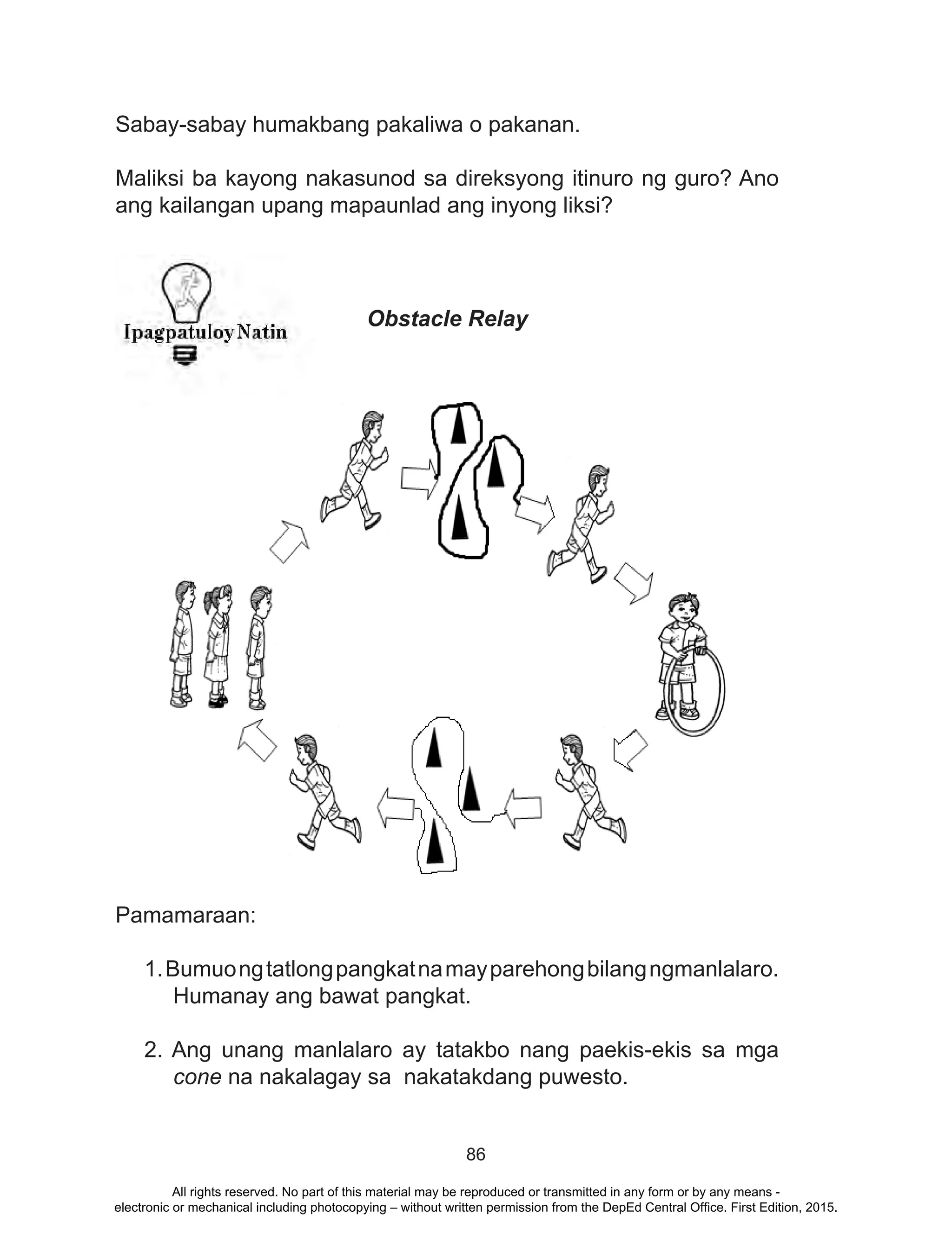 86
Sabay-sabay humakbang pakaliwa o pakanan.
Maliksi ba kayong nakasunod sa direksyong itinuro ng guro? Ano
ang kailangan upang mapaunlad ang inyong liksi?
Obstacle Relay
Pamamaraan:
1.Bumuongtatlongpangkatnamayparehongbilangngmanlalaro.
Humanay ang bawat pangkat.
2. Ang unang manlalaro ay tatakbo nang paekis-ekis sa mga
cone na nakalagay sa nakatakdang puwesto.
All rights reserved. No part of this material may be reproduced or transmitted in any form or by any means -
electronic or mechanical including photocopying – without written permission from the DepEd Central Office. First Edition, 2015.
 
